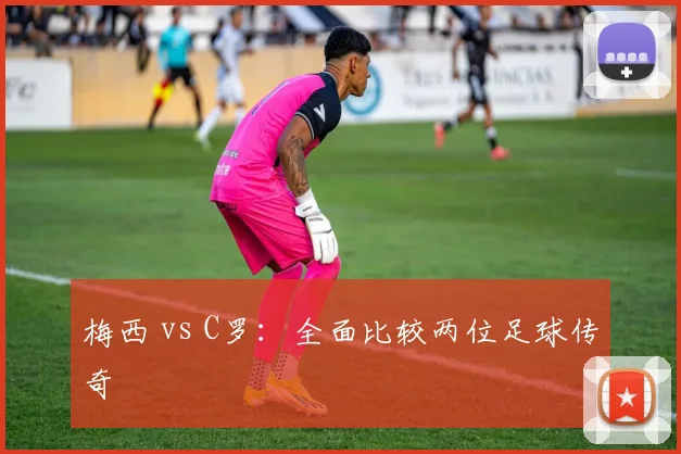 梅西 vs C罗：全面比较两位足球传奇